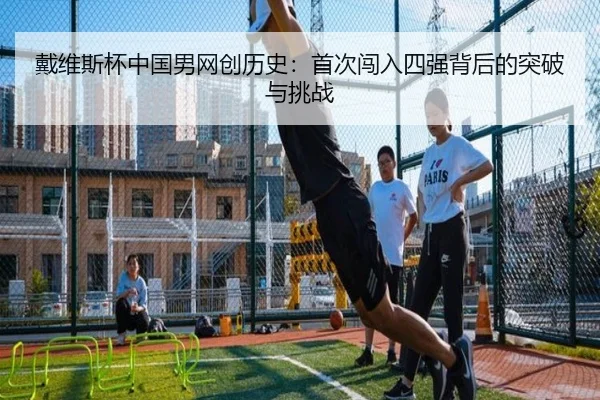 戴维斯杯中国男网创历史：首次闯入四强背后的突破与挑战