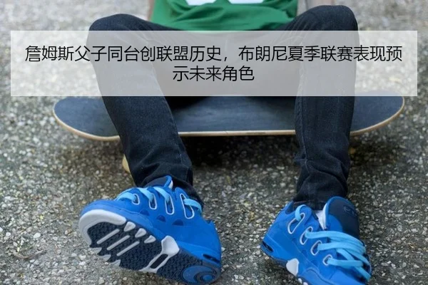 詹姆斯父子同台创联盟历史，布朗尼夏季联赛表现预示未来角色